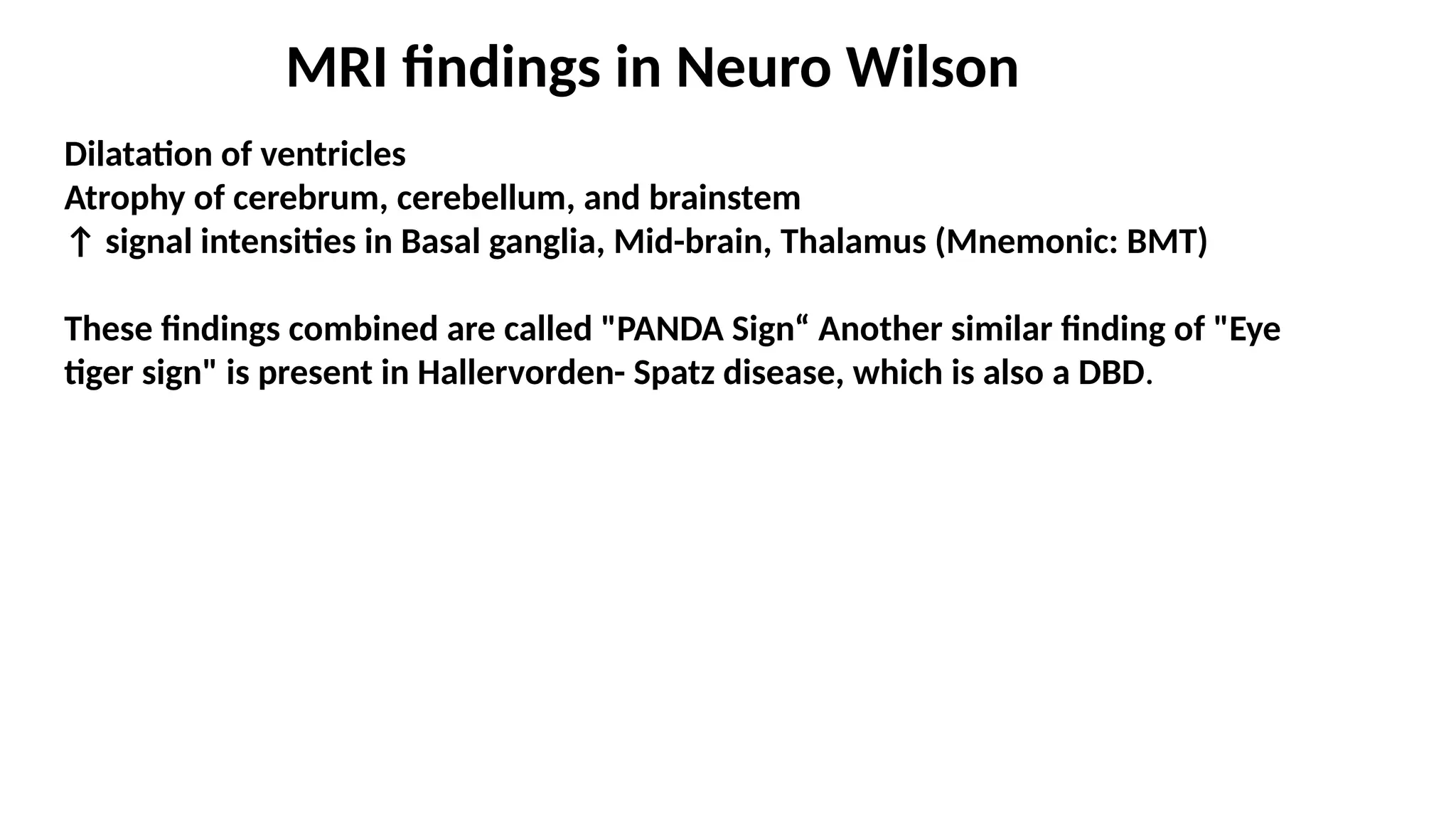 MRI findings in Neuro Wilson
Dilatation of ventricles
Atrophy of cerebrum, cerebellum, and brainstem
↑ signal intensities in Basal ganglia, Mid-brain, Thalamus (Mnemonic: BMT)
These findings combined are called "PANDA Sign“ Another similar finding of "Eye
tiger sign" is present in Hallervorden- Spatz disease, which is also a DBD.
 