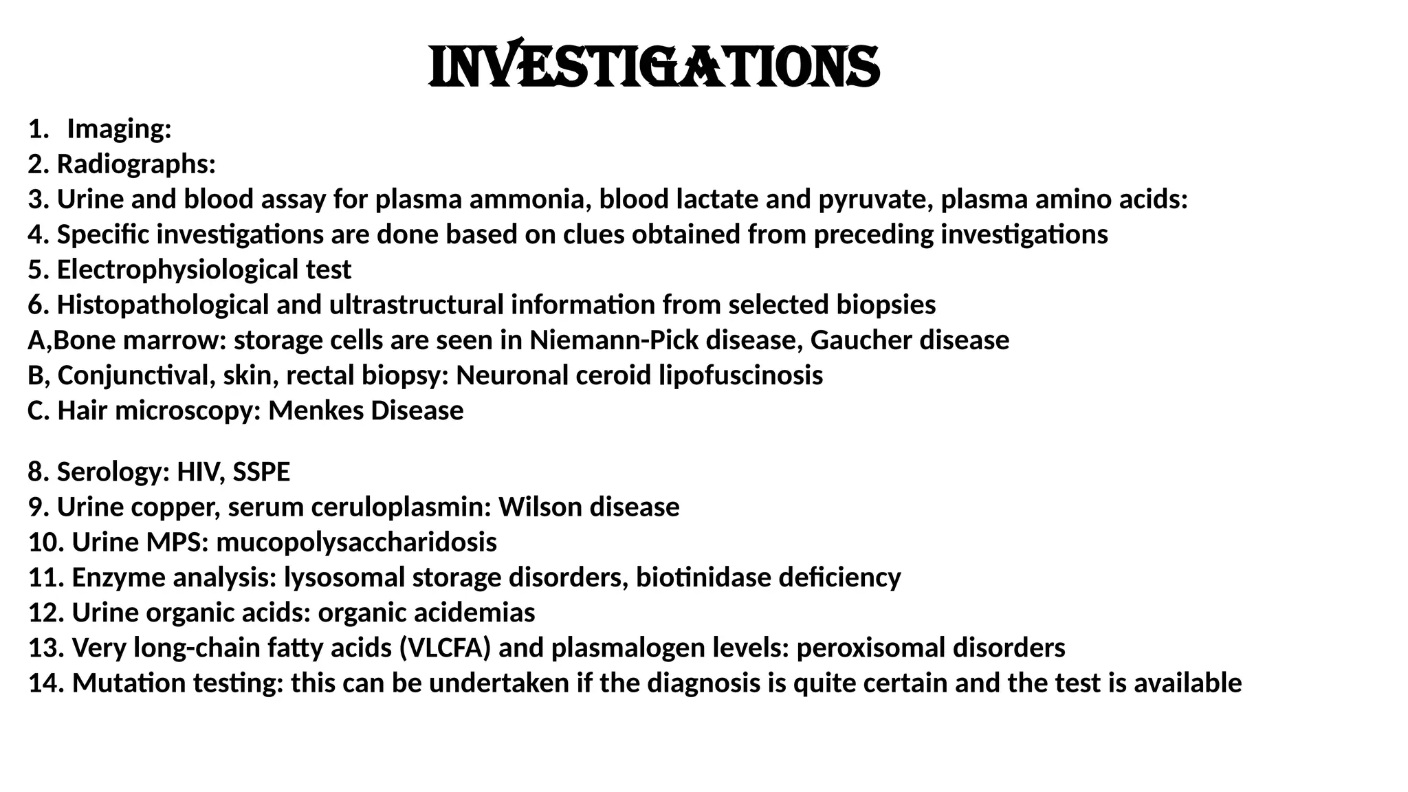 Investigations
1. Imaging:
2. Radiographs:
3. Urine and blood assay for plasma ammonia, blood lactate and pyruvate, plasma amino acids:
4. Specific investigations are done based on clues obtained from preceding investigations
5. Electrophysiological test
6. Histopathological and ultrastructural information from selected biopsies
A,Bone marrow: storage cells are seen in Niemann-Pick disease, Gaucher disease
B, Conjunctival, skin, rectal biopsy: Neuronal ceroid lipofuscinosis
C. Hair microscopy: Menkes Disease
8. Serology: HIV, SSPE
9. Urine copper, serum ceruloplasmin: Wilson disease
10. Urine MPS: mucopolysaccharidosis
11. Enzyme analysis: lysosomal storage disorders, biotinidase deficiency
12. Urine organic acids: organic acidemias
13. Very long-chain fatty acids (VLCFA) and plasmalogen levels: peroxisomal disorders
14. Mutation testing: this can be undertaken if the diagnosis is quite certain and the test is available
 