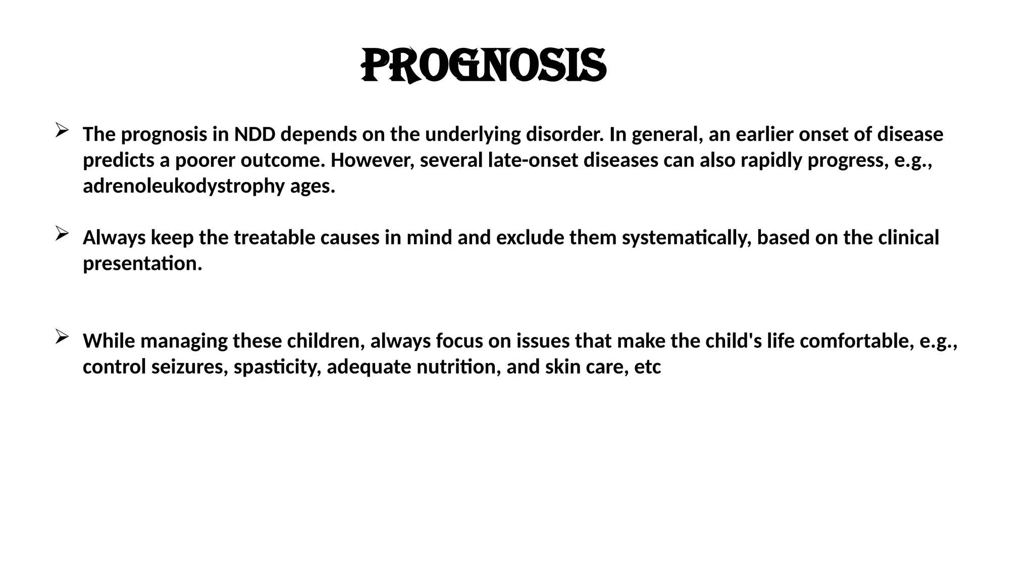 Prognosis
 The prognosis in NDD depends on the underlying disorder. In general, an earlier onset of disease
predicts a poorer outcome. However, several late-onset diseases can also rapidly progress, e.g.,
adrenoleukodystrophy ages.
 Always keep the treatable causes in mind and exclude them systematically, based on the clinical
presentation.
 While managing these children, always focus on issues that make the child's life comfortable, e.g.,
control seizures, spasticity, adequate nutrition, and skin care, etc
 
