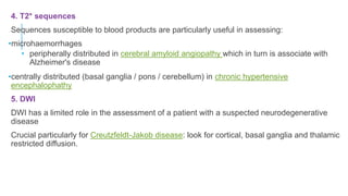 4. T2* sequences
Sequences susceptible to blood products are particularly useful in assessing:
•microhaemorrhages
• peripherally distributed in cerebral amyloid angiopathy which in turn is associate with
Alzheimer's disease
•centrally distributed (basal ganglia / pons / cerebellum) in chronic hypertensive
encephalophathy
5. DWI
DWI has a limited role in the assessment of a patient with a suspected neurodegenerative
disease
Crucial particularly for Creutzfeldt-Jakob disease: look for cortical, basal ganglia and thalamic
restricted diffusion.
 