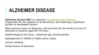 ALZHEIMER DISEASE
Alzheimer disease (AD) is a common neurodegenerative disease,
responsible for the majority of all dementias, and imposing a significant
burden on developed nations.
Most common cause of dementia, and accounts for two thirds of cases of
dementia in patients aged 60-70 years.
Epidemiological risk factor : advanced age, female gender,
apolipoprotein E (APOE) ε4 allele carrier status
current smoking
family history of dementia
 