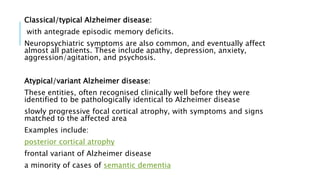 Classical/typical Alzheimer disease:
with antegrade episodic memory deficits.
Neuropsychiatric symptoms are also common, and eventually affect
almost all patients. These include apathy, depression, anxiety,
aggression/agitation, and psychosis.
Atypical/variant Alzheimer disease:
These entities, often recognised clinically well before they were
identified to be pathologically identical to Alzheimer disease
slowly progressive focal cortical atrophy, with symptoms and signs
matched to the affected area
Examples include:
posterior cortical atrophy
frontal variant of Alzheimer disease
a minority of cases of semantic dementia
 