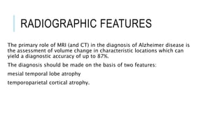 RADIOGRAPHIC FEATURES
The primary role of MRI (and CT) in the diagnosis of Alzheimer disease is
the assessment of volume change in characteristic locations which can
yield a diagnostic accuracy of up to 87%.
The diagnosis should be made on the basis of two features:
mesial temporal lobe atrophy
temporoparietal cortical atrophy.
 