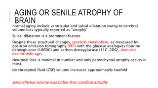 AGING OR SENILE ATROPHY OF
BRAINnormal aging include ventricular and sulcal dilatation owing to cerebral
volume loss typically reported as “atrophy”
Sulcal dilatation is a prominent feature
Despite these structural changes, cerebral metabolism, as measured by
positron emission tomography (PET) with the glucose analogues fluorine
deoxyglucose (18FDG) and carbon deoxyglucose (11C-2DG), does not
decline with age.
Neuronal loss is minimal in number and only parenchymal atrophy occurs in
most.
cerebrospinal fluid (CSF) volume increases approximately twofold
parenchymal volume loss rather than cerebral atrophy
 