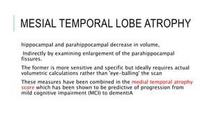 MESIAL TEMPORAL LOBE ATROPHY
hippocampal and parahippocampal decrease in volume,
Indirectly by examining enlargement of the parahippocampal
fissures.
The former is more sensitive and specific but ideally requires actual
volumetric calculations rather than 'eye-balling' the scan
These measures have been combined in the medial temporal atrophy
score which has been shown to be predictive of progression from
mild cognitive impairment (MCI) to dementiA
 