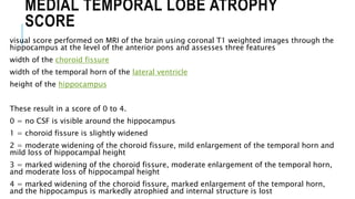 MEDIAL TEMPORAL LOBE ATROPHY
SCORE
visual score performed on MRI of the brain using coronal T1 weighted images through the
hippocampus at the level of the anterior pons and assesses three features
width of the choroid fissure
width of the temporal horn of the lateral ventricle
height of the hippocampus
These result in a score of 0 to 4.
0 = no CSF is visible around the hippocampus
1 = choroid fissure is slightly widened
2 = moderate widening of the choroid fissure, mild enlargement of the temporal horn and
mild loss of hippocampal height
3 = marked widening of the choroid fissure, moderate enlargement of the temporal horn,
and moderate loss of hippocampal height
4 = marked widening of the choroid fissure, marked enlargement of the temporal horn,
and the hippocampus is markedly atrophied and internal structure is lost
 