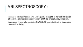 MRI SPECTROSCOPY :
increases in myoinositol (MI) (3.56 ppm) thought to reflect inhibition
of enzyme(s) mediating conversion of MI to phosphatidyl inositol,
decreased N-acetyl aspartate (NAA) (2.02 ppm) indicating decreased
neuronal activity,
 