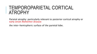 TEMPOROPARIETAL CORTICAL
ATROPHY
Parietal atrophy: particularly relevant to posterior cortical atrophy or
early onset Alzheimer disease
the inter-hemispheric surface of the parietal lobe.
 