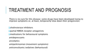TREATMENT AND PROGNOSIS
There is no cure for this disease; some drugs have been developed trying to
improve symptoms or, at least, temporarily slow down their progression.
cholinsterase inhibitors
partial NMDA receptor antagonists
medications for behavioural symptoms
antidepressants
anxiolytics
antiparkinsonian (movement symptoms)
anticonvulsants/sedatives (behavioural)
 