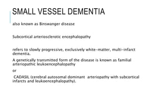 SMALL VESSEL DEMENTIA
also known as Binswanger disease
Subcortical arteriosclerotic encephalopathy
refers to slowly progressive, exclusively white-matter, multi-infarct
dementia.
A genetically transmitted form of the disease is known as familial
arteriopathic leukoencephalopathy
or
CADASIL (cerebral autosomal dominant arteriopathy with subcortical
infarcts and leukoencephalopathy).
 