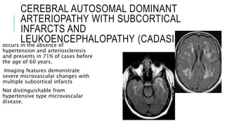 CEREBRAL AUTOSOMAL DOMINANT
ARTERIOPATHY WITH SUBCORTICAL
INFARCTS AND
LEUKOENCEPHALOPATHY (CADASIL)occurs in the absence of
hypertension and arteriosclerosis
and presents in 71% of cases before
the age of 60 years.
Imaging features demonstrate
severe microvascular changes with
multiple subcortical infarcts
Not distinguishable from
hypertensive type microvascular
disease.
 