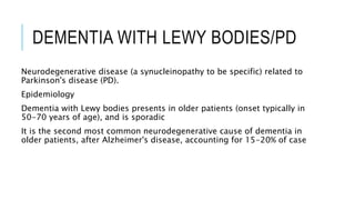 DEMENTIA WITH LEWY BODIES/PD
Neurodegenerative disease (a synucleinopathy to be specific) related to
Parkinson's disease (PD).
Epidemiology
Dementia with Lewy bodies presents in older patients (onset typically in
50-70 years of age), and is sporadic
It is the second most common neurodegenerative cause of dementia in
older patients, after Alzheimer's disease, accounting for 15-20% of case
 