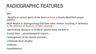 RADIOGRAPHIC FEATURES
MRI
Atrophy in various parts of the brain without a clearly identified unique
pattern.
Most helpful in distinguishing DLB from other entities resulting in dementia
is the absence of features of other diseases.
generalised decrease in cerebral volume most marked in
frontal lobes ; parietotemporal regions ;
enlargement of the lateral ventricles
relatively focal atrophy
midbrain
hypothalamus
 