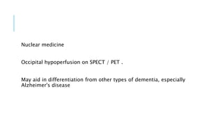 Nuclear medicine
Occipital hypoperfusion on SPECT / PET .
May aid in differentiation from other types of dementia, especially
Alzheimer's disease
 