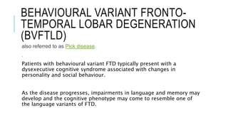 BEHAVIOURAL VARIANT FRONTO-
TEMPORAL LOBAR DEGENERATION
(BVFTLD)
also referred to as Pick disease.
.
Patients with behavioural variant FTD typically present with a
dysexecutive cognitive syndrome associated with changes in
personality and social behaviour.
As the disease progresses, impairments in language and memory may
develop and the cognitive phenotype may come to resemble one of
the language variants of FTD.
 