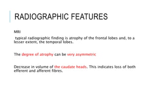 RADIOGRAPHIC FEATURES
MRI
typical radiographic finding is atrophy of the frontal lobes and, to a
lesser extent, the temporal lobes.
The degree of atrophy can be very asymmetric
Decrease in volume of the caudate heads. This indicates loss of both
efferent and afferent fibres.
 