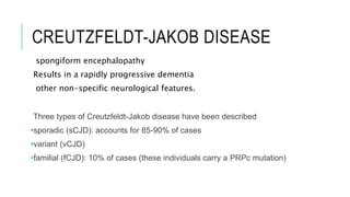 CREUTZFELDT-JAKOB DISEASE
spongiform encephalopathy
Results in a rapidly progressive dementia
other non-specific neurological features.
Three types of Creutzfeldt-Jakob disease have been described
•sporadic (sCJD): accounts for 85-90% of cases
•variant (vCJD)
•familial (fCJD): 10% of cases (these individuals carry a PRPc mutation)
 