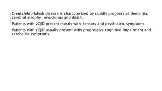 Creutzfeldt-Jakob disease is characterized by rapidly progressive dementia,
cerebral atrophy, myoclonus and death.
Patients with vCJD present mostly with sensory and psychiatric symptoms
Patients with sCJD usually present with progressive cognitive impairment and
cerebellar symptoms.
 