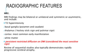 RADIOGRAPHIC FEATURES
MRI
MRI findings may be bilateral or unilateral and symmetric or asymmetric,
and include:
T2 hyperintensity
obasal ganglia (putamen and caudate)
othalamus ( hockey stick sign and pulvinar sign)
ocortex: most common early manifestation
owhite matter
persistent restricted diffusion on DWI (considered the most sensitive
sign)
Review of sequential studies also typically demonstrates rapidly
progressive cerebral atrophy.
 