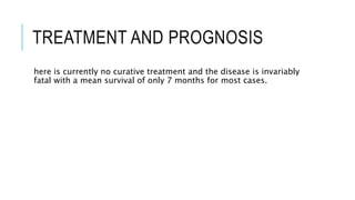 TREATMENT AND PROGNOSIS
here is currently no curative treatment and the disease is invariably
fatal with a mean survival of only 7 months for most cases.
 