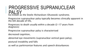 PROGRESSIVE SUPRANUCLEAR
PALSYlso known as the Steele-Richardson-Olszewski syndrome.
Progressive supranuclear palsy typically becomes clinically apparent in
the 6th decade of life,
Progresses to death usually within a decade (2-17 years from
diagnosis)
Progressive supranuclear palsy is characterised
decreased cognition,
abnormal eye movements (supranuclear vertical gaze palsy),
postural instability and falls
as well as parkinsonian features and speech disturbances
 