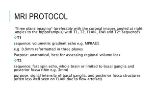 MRI PROTOCOL
Three plane imaging* (preferably with the coronal images angled at right
angles to the hippocampus) with T1, T2, FLAIR, DWI and T2* sequences
T1
sequence: ​volumetric gradient echo e.g. MPRAGE
e.g. 0.9mm reformatted in three planes
Purpose: anatomical, best for assessing regional volume loss.
T2
​sequence: fast spin echo, whole brain or limited to basal ganglia and
posterior fossa (thin e.g. 3mm)
purpose: signal intensity of basal ganglia, and posterior fossa structures
(often less well seen on FLAIR due to flow artefact)
 