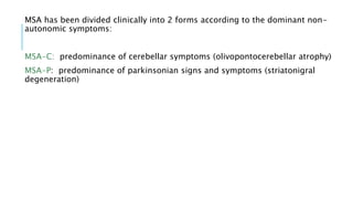 MSA has been divided clinically into 2 forms according to the dominant non-
autonomic symptoms:
MSA-C: predominance of cerebellar symptoms (olivopontocerebellar atrophy)
MSA-P: predominance of parkinsonian signs and symptoms (striatonigral
degeneration)
 