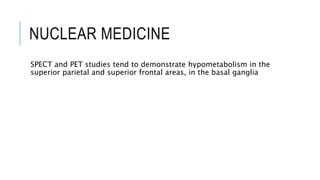 NUCLEAR MEDICINE
SPECT and PET studies tend to demonstrate hypometabolism in the
superior parietal and superior frontal areas, in the basal ganglia
 