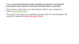 it is a autosomal dominant with complete penetrance and genetic
anticipation particularly if inherited mutated allele is paternal.
The mutation responsible is on chromosome 4p16:3, and consists of a
CAG trineucleotide repeat.
The usual 10-30 copies are amplified to greater than 36, and the greater the
number of repeats the earlier the age of onset
 