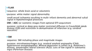 FLAIR
​​sequence: whole brain axial or volumetric
purpose: white matter signal abnormality
small vessel ischaemia resulting in multi-infarct dementia and abnormal sulcal
signal in leptomeningeal processes
DWI / ADC (or isometric images from optional DTI acquisition)
purpose: cortical or deep grey matter restricted diffusion in Creutzfeldt Jakob
disease (CJD) and restriction in demyelination of infarction (e.g. cerebral
vasculitis)
SWI
​​sequence: SWI including phase and magnitude images
purpose: microhaemorrhages (e.g. cerebral amyloid angiopathy (CAA),
hypertensive encephalopathy). Mineral deposition in cortex (e.g. Alzheimer's
disease, amyotrophic lateral sclerosis (ALS)). Loss of low signal in substantia
nigra (Parkinson disease)
 