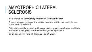 AMYOTROPHIC LATERAL
SCLEROSIS
also known as Lou Gehrig disease or Charcot disease
Primary degeneration of the motor neurons within the brain, brain
stem, and spinal cord.
Patients typically present with progressive muscle weakness and limb
and truncal atrophy combined with signs of spasticity
Mean age at the time of diagnosis is 55 years.
 