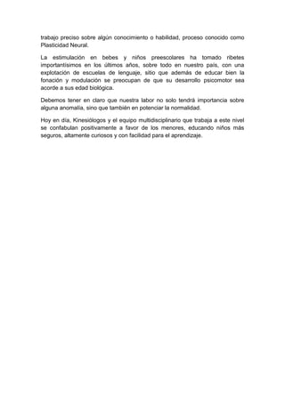 trabajo preciso sobre algún conocimiento o habilidad, proceso conocido como
Plasticidad Neural.

La estimulación en bebes y niños preescolares ha tomado ribetes
importantísimos en los últimos años, sobre todo en nuestro país, con una
explotación de escuelas de lenguaje, sitio que además de educar bien la
fonación y modulación se preocupan de que su desarrollo psicomotor sea
acorde a sus edad biológica.

Debemos tener en claro que nuestra labor no solo tendrá importancia sobre
alguna anomalía, sino que también en potenciar la normalidad.

Hoy en día, Kinesiólogos y el equipo multidisciplinario que trabaja a este nivel
se confabulan positivamente a favor de los menores, educando niños más
seguros, altamente curiosos y con facilidad para el aprendizaje.
 