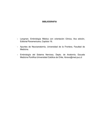 BIBLIOGRAFIA




-   Langman, Embriología Médica con orientación Clínica, 8va edición,
    Editorial Panamericana, Capitulo 19.

-   Apuntes de Neuroanatomía, Universidad de la Frontera, Facultad de
    Medicina.

-   Embriología del Sistema Nervioso, Depto. de Anatomía, Escuela
    Medicina Pontifica Universidad Católica de Chile, hbravo@med.puc.cl
 