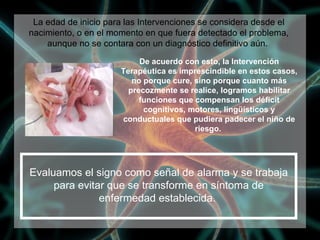 De acuerdo con esto, la Intervención Terapéutica es imprescindible en estos casos, no porque cure, sino porque cuanto más precozmente se realice, logramos habilitar funciones que compensan los déficit cognitivos, motores, lingüísticos y conductuales que pudiera padecer el niño de riesgo.  Evaluamos el signo como señal de alarma y se trabaja para evitar que se transforme en síntoma de enfermedad establecida.  La edad de inicio para las Intervenciones se considera desde el nacimiento, o en el momento en que fuera detectado el problema, aunque no se contara con un diagnóstico definitivo aún.  