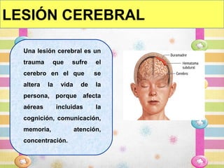 LESIÓN CEREBRAL

  Una lesión cerebral es un
  trauma     que     sufre     el
  cerebro en el que            se
  altera   la    vida     de   la
  persona, porque afecta
  aéreas        incluidas      la
  cognición, comunicación,
  memoria,              atención,
  concentración.
 