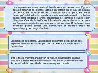 Las expresiones lesión cerebral, herida cerebral, lesión neurológica y
 defecto orgánico se refieren todas a un estado en el cual las células
 del cerebro han sido destruidas o dañadas hasta un punto en que el
 desempeño del individuo queda en cierto modo disminuído. La lesión
 puede estar limitada a áreas específicas del cerebro o puede estar
 difundida. Cuando la lesión está localizada puede afectar solamente
 las funciones reguladas por esa parte del cerebro. Si la lesión está
 difundida, puede causar una disminución en muchas áreas del
 aprendizaje y del comportamiento.




Las lesiones cerebrales, Las lesiones cerebrales de los niños son
especialmente catastróficas porque sus cerebros todavía se están
desarrollando.



Por lo tanto, mientras más joven el niño, la probabilidad es más
alta que la lesión traumática cerebral resulte en un daño severo y
la necesidad de un cuidado permanente y de por vida.
 