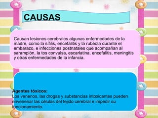 CAUSAS

Causan lesiones cerebrales algunas enfermedades de la
madre, como la sífilis, encefalitis y la rubéola durante el
embarazo, e infecciones postnatales que acompañan al
sarampión, la tos convulsa, escarlatina, encefalitis, meningitis
y otras enfermedades de la infancia.




Agentes tóxicos:
Los venenos, las drogas y substancias intoxicantes pueden
envenenar las células del tejido cerebral e impedir su
funcionamiento.
 