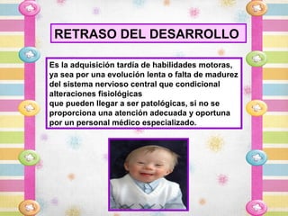 RETRASO DEL DESARROLLO

Es la adquisición tardía de habilidades motoras,
ya sea por una evolución lenta o falta de madurez
del sistema nervioso central que condicional
alteraciones fisiológicas
que pueden llegar a ser patológicas, si no se
proporciona una atención adecuada y oportuna
por un personal médico especializado.
 