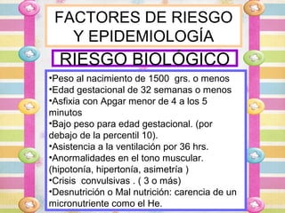 FACTORES DE RIESGO
   Y EPIDEMIOLOGÍA
  RIESGO BIOLÓGICO
•Peso al nacimiento de 1500 grs. o menos
•Edad gestacional de 32 semanas o menos
•Asfixia con Apgar menor de 4 a los 5
minutos
•Bajo peso para edad gestacional. (por
debajo de la percentil 10).
•Asistencia a la ventilación por 36 hrs.
•Anormalidades en el tono muscular.
(hipotonía, hipertonía, asimetría )
•Crisis convulsivas . ( 3 o más)
•Desnutrición o Mal nutrición: carencia de un
micronutriente como el He.
 