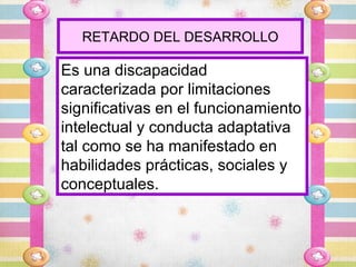 RETARDO DEL DESARROLLO

Es una discapacidad
caracterizada por limitaciones
significativas en el funcionamiento
intelectual y conducta adaptativa
tal como se ha manifestado en
habilidades prácticas, sociales y
conceptuales.
 