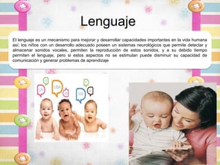 Lenguaje
El lenguaje es un mecanismo para mejorar y desarrollar capacidades importantes en la vida humana
así; los niños con un desarrollo adecuado poseen un sistemas neurológicos que permite detectar y
almacenar sonidos vocales, permiten la reproducción de estos sonidos, y a su debido tiempo
permiten el lenguaje, pero si estos aspectos no se estimulan puede disminuir su capacidad de
comunicación y generar problemas de aprendizaje
 