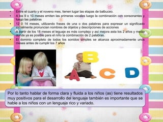 •   Entre el cuarto y el noveno mes, tienen lugar las etapas de balbuceo.
 •   A los 9 o 10 meses emiten las primeras vocales luego la combinación con consonantes y
     luego las palabras
 •   12 0 14 meses, utilizando frases de una o dos palabras para expresar un significado
     inicialmente pronuncian nombres de objetos y descripciones de acciones
 •   A partir de los 18 meses el leguaje es más complejo y así mejora asta los 2 años y medio
     donde ya es posible para el niño la combinación de 2 palabras.
 •   El dominio completo de todos los sonidos simples se alcanza aproximadamente unos
     meses antes de cumplir los 7 años




Por lo tanto hablar de forma clara y fluida a los niños (as) tiene resultados
muy positivos para el desarrollo del lenguaje también es importante que se
hable a los niños con un lenguaje rico y variado.
 