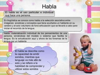 Habla
 El habla es el uso particular e individual
 que hace una persona.
En lingüística se conoce como habla a la selección asociativa entre
imágenes acústicas y conceptos que tiene acuñados un hablante en su
cerebro y el acto voluntario de fono-articulación que se llevará a cabo para
iniciar el recorrido de la lengua.

Habla: materialización individual de los pensamientos de una
persona, sirviéndose del modelo o sistema que facilita la
lengua. Es la actualización aquí y ahora de los fonemas de la
lengua por un hablante



           El habla se describe como
           la capacidad de emitir
           sonidos, mientras que
           lenguaje va más allá de
           esto y se refiere a la
           habilidad de comprender y
           utilizar estos sonidos
 
