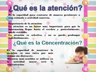 Es la capacidad para centrarse de manera persistente a
 una estimulo o actividad concreta.

 Importancia de la atención:
 La atención es un factor muy importante para que la
 información llegue hasta el cerebro y, posteriormente,
 quede retenida.
 La atención es selectiva, y no se puede prolongar
 indefinidamente.




Es la capacidad de mantener la
atención en una tarea por más
tiempo sin distraerte.
Mientras más sentidos se utilicen en
la   actividad    mayor   será    la
concentración.
 
