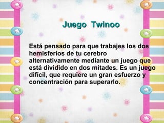 Juego Twinoo

Está pensado para que trabajes los dos
hemisferios de tu cerebro
alternativamente mediante un juego que
está dividido en dos mitades. Es un juego
difícil, que requiere un gran esfuerzo y
concentración para superarlo.
 