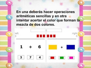 En una deberás hacer operaciones
aritméticas sencillas y en otra
intentar acertar el color que forman la
mezcla de dos colores.
 