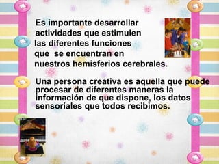 Es importante desarrollar
actividades que estimulen
las diferentes funciones
que se encuentran en
nuestros hemisferios cerebrales.

Una persona creativa es aquella que puede
procesar de diferentes maneras la
información de que dispone, los datos
sensoriales que todos recibimos.
 