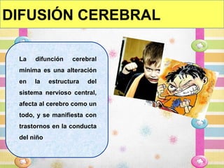DIFUSIÓN CEREBRAL

 La   difunción     cerebral
 mínima es una alteración
 en   la     estructura   del
 sistema nervioso central,
 afecta al cerebro como un
 todo, y se manifiesta con
 trastornos en la conducta
 del niño.
 