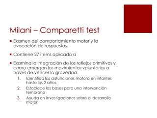 Milani – Comparetti test
 Examen del comportamiento motor y la
  evocación de respuestas.
 Contiene 27 items aplicado a
 Examina la integración de los reflejos primitivos y
  como emergen los movimientos voluntarios a
  través de vencer la gravedad.
   1.   Identifica las disfunciones motora en infantes
        hasta los 2 años
   2.   Establece las bases para una intervención
        temprana
   3.   Ayuda en investigaciones sobre el desarrollo
        motor
 