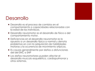 Desarrollo
  Desarrollo es el proceso de cambios en el
   comportamiento o capacidades relacionadas con
   la edad de los individuos.
  Desarrollo neuromotor es el desarrollo de físico o del
   comportamiento motor.
  Deficiencias en el desarrollo neuromotor es lo
   opuesto a un desarrollo típico o normal y denota
   problemas en con la adquisición de habilidades
   motoras y la ocurrencia de movimiento atípicos.
  Es causas generalmente por daños o disfunciones
   del del SNC o SNP
  Los daños neuromotores pueden afectar el
   desarrollo musculo esquelético, cardiopulmonar y
   otros sistemas.
 
